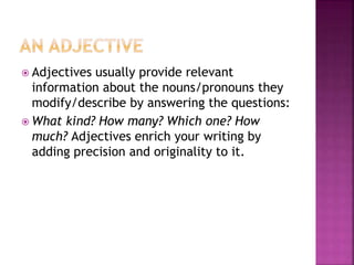  Adjectives usually provide relevant
information about the nouns/pronouns they
modify/describe by answering the questions:
 What kind? How many? Which one? How
much? Adjectives enrich your writing by
adding precision and originality to it.
 