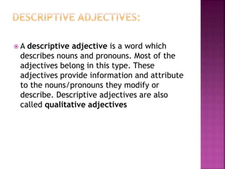  A descriptive adjective is a word which
describes nouns and pronouns. Most of the
adjectives belong in this type. These
adjectives provide information and attribute
to the nouns/pronouns they modify or
describe. Descriptive adjectives are also
called qualitative adjectives
 