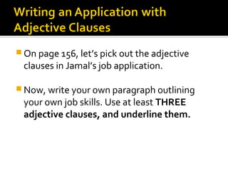  On page 156, let’s pick out the adjective
 clauses in Jamal’s job application.

 Now, write your own paragraph outlining
 your own job skills. Use at least THREE
 adjective clauses, and underline them.
 