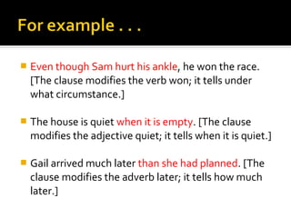    Even though Sam hurt his ankle, he won the race.
    [The clause modifies the verb won; it tells under
    what circumstance.]

   The house is quiet when it is empty. [The clause
    modifies the adjective quiet; it tells when it is quiet.]

   Gail arrived much later than she had planned. [The
    clause modifies the adverb later; it tells how much
    later.]
 
