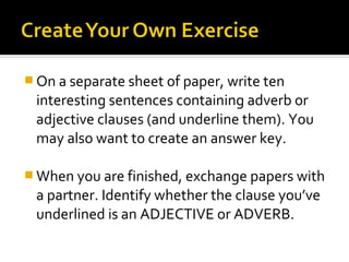  On a separate sheet of paper, write ten
 interesting sentences containing adverb or
 adjective clauses (and underline them). You
 may also want to create an answer key.

 When you are finished, exchange papers with
 a partner. Identify whether the clause you’ve
 underlined is an ADJECTIVE or ADVERB.
 