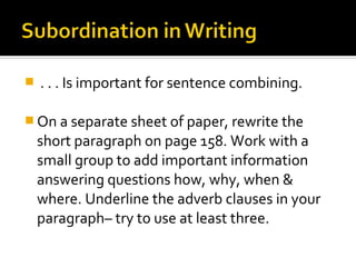    . . . Is important for sentence combining.

 On a separate sheet of paper, rewrite the
    short paragraph on page 158. Work with a
    small group to add important information
    answering questions how, why, when &
    where. Underline the adverb clauses in your
    paragraph– try to use at least three.
 