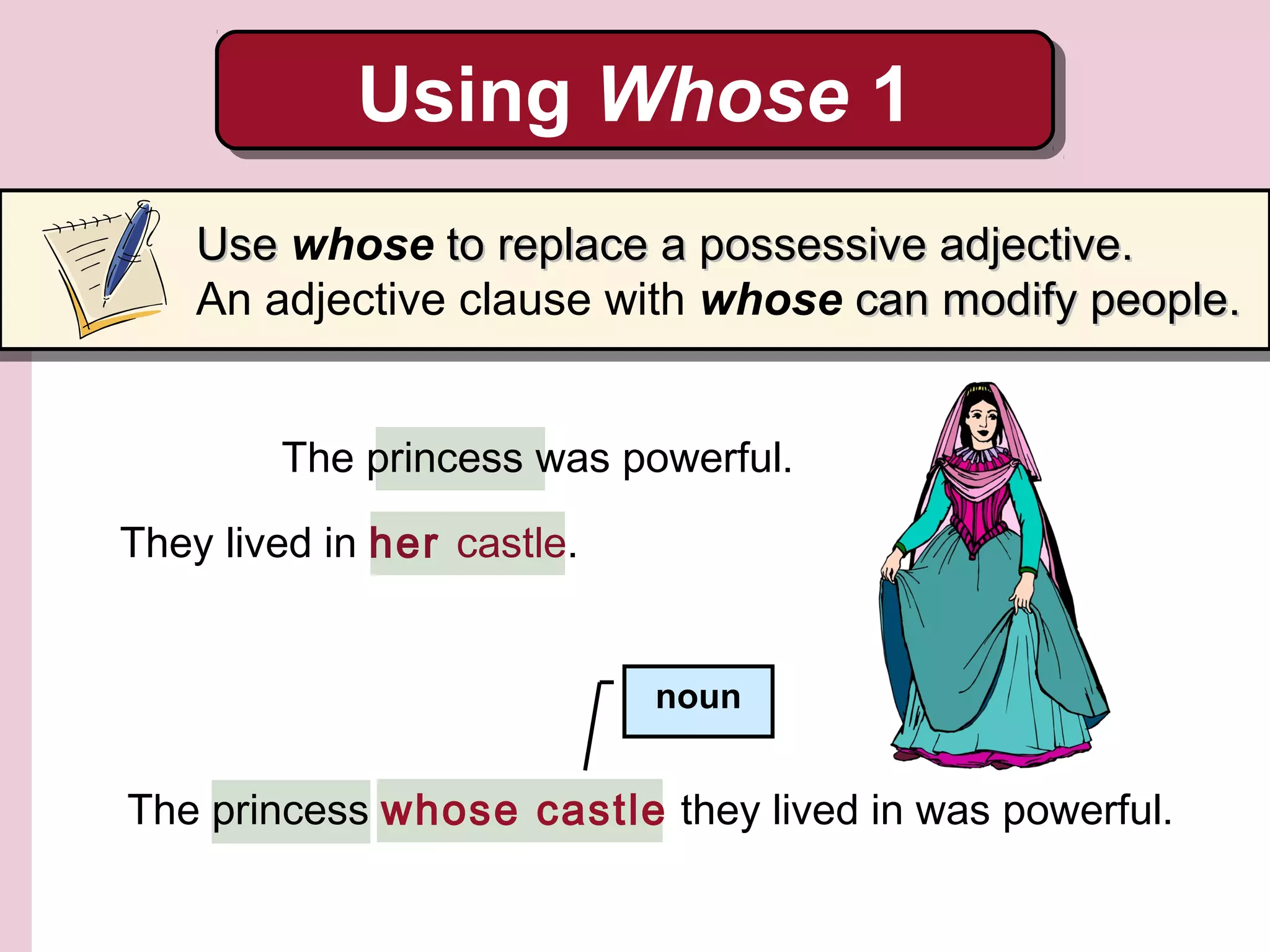 They lived in her castle.
The princess was powerful.
The princess whose castle they lived in was powerful.
noun
Using Whose 1Using Whose 1
UseUse whose toto replace a possessive adjective.replace a possessive adjective.
An adjective clause with whose can modify people.can modify people.
 