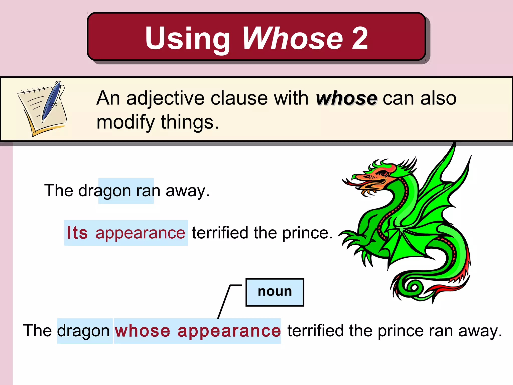 Its appearance terrified the prince.
The dragon whose appearance terrified the prince ran away.
noun
Using Whose 2Using Whose 2
An adjective clause with whosewhose can also
modify things.
The dragon ran away.
 