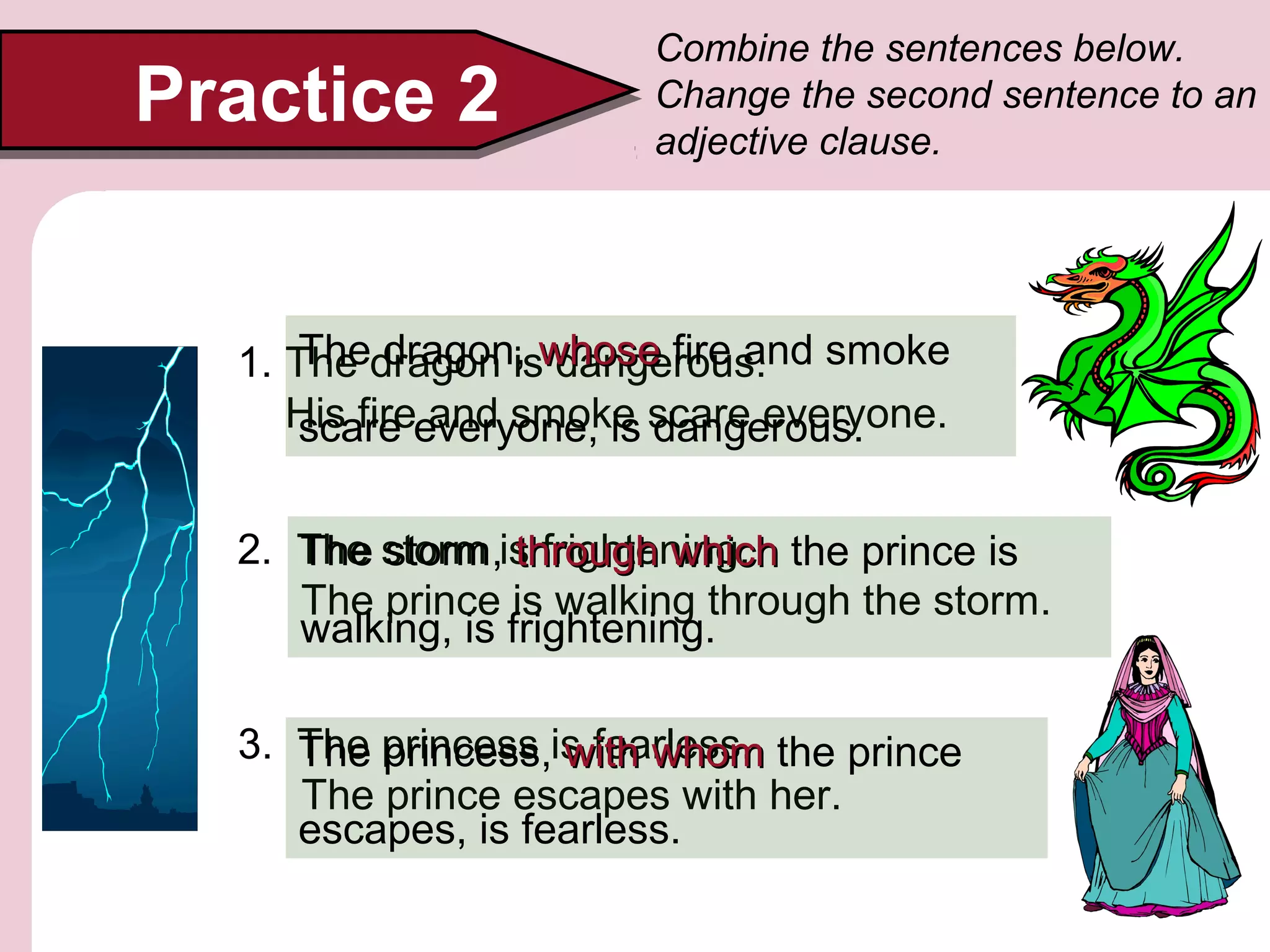 1. The dragon is dangerous.
His fire and smoke scare everyone.
Practice 2Practice 2
Combine the sentences below.
Change the second sentence to an
adjective clause.
2. The storm is frightening.
The prince is walking through the storm.
The storm, through whichthrough which the prince is
walking, is frightening.
3. The princess is fearless.
The prince escapes with her.
The princess, with whomwith whom the prince
escapes, is fearless.
The dragon, whosewhose fire and smoke
scare everyone, is dangerous.
 