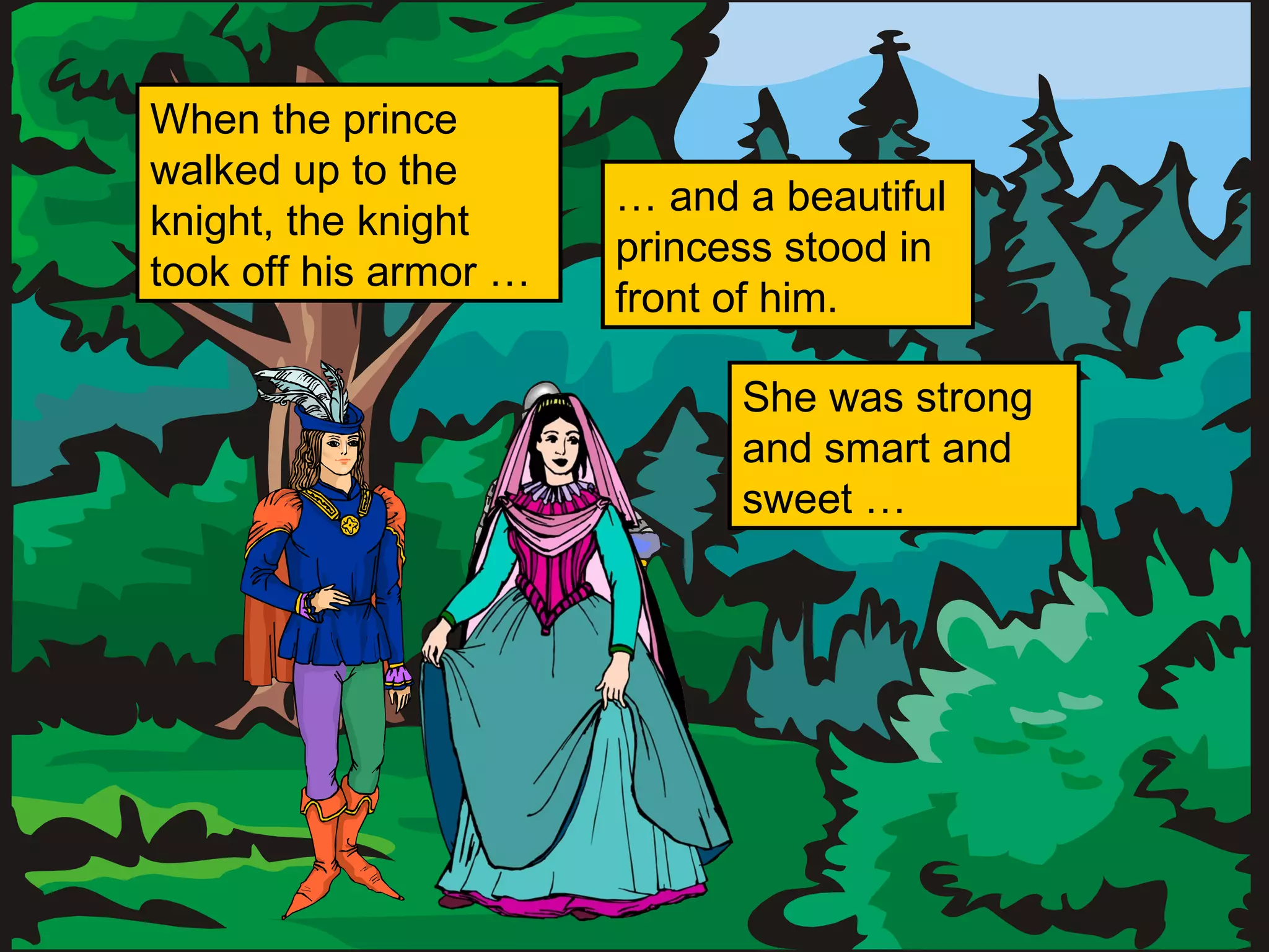 When the prince
walked up to the
knight, the knight
took off his armor …
… and a beautiful
princess stood in
front of him.
She was strong
and smart and
sweet …
 