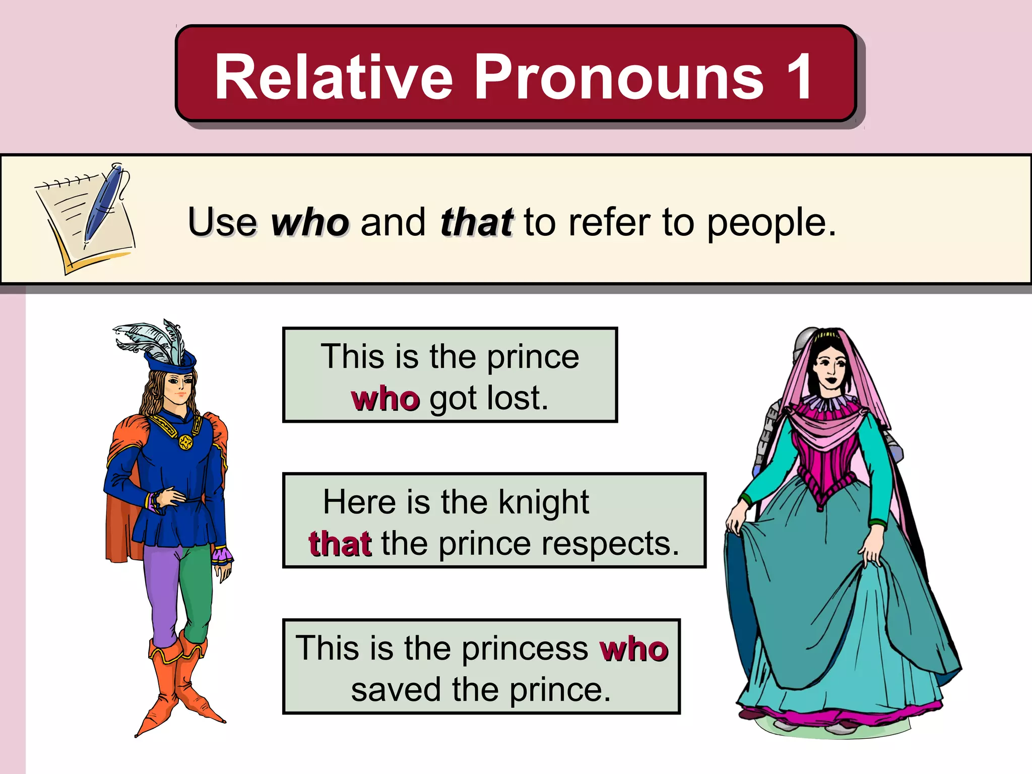 This is the prince
whowho got lost.
Here is the knight
thatthat the prince respects.
This is the princess whowho
saved the prince.
Relative Pronouns 1Relative Pronouns 1
UseUse whowho and thatthat to refer to people.
 