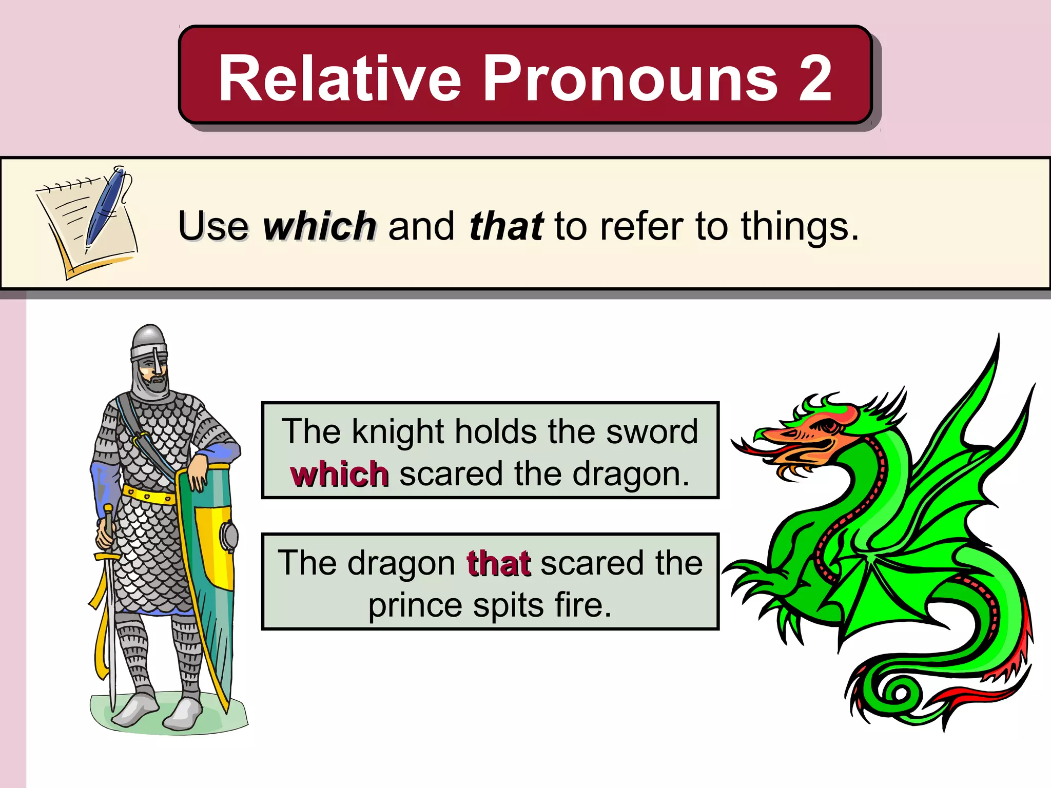 The knight holds the sword
whichwhich scared the dragon.
The dragon thatthat scared the
prince spits fire.
Relative Pronouns 2Relative Pronouns 2
UseUse whichwhich and that to refer to things.
 