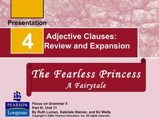 Adjective Clauses:
Review and Expansion4
Focus on Grammar 5
Part IV, Unit 11
By Ruth Luman, Gabriele Steiner, and BJ Wells
Copyright © 2006. Pearson Education, Inc. All rights reserved.
The Fearless Princess
A Fairytale
 