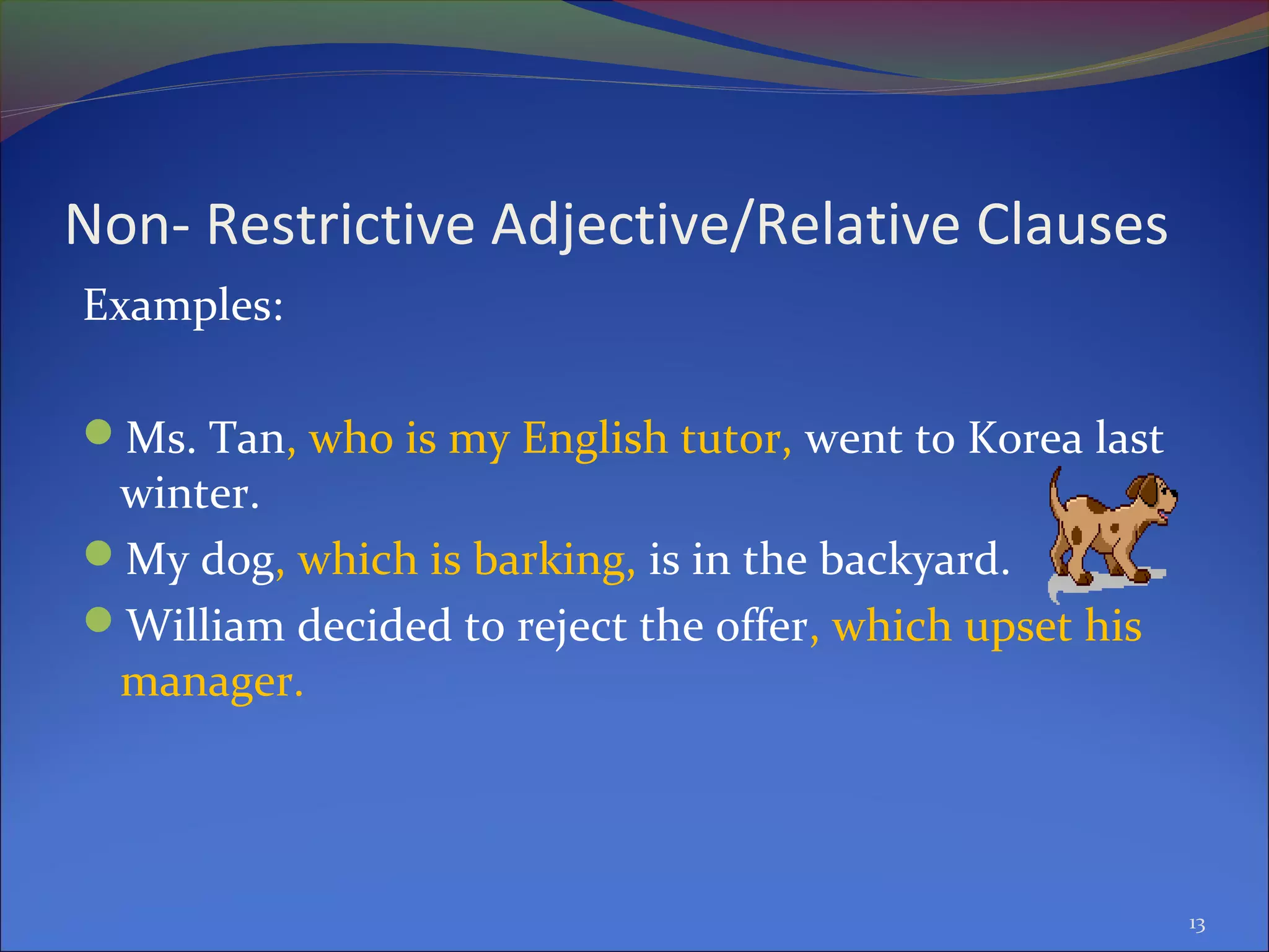 Non- Restrictive Adjective/Relative Clauses
Examples:
Ms. Tan, who is my English tutor, went to Korea last
winter.
My dog, which is barking, is in the backyard.
William decided to reject the offer, which upset his
manager.
13
 
