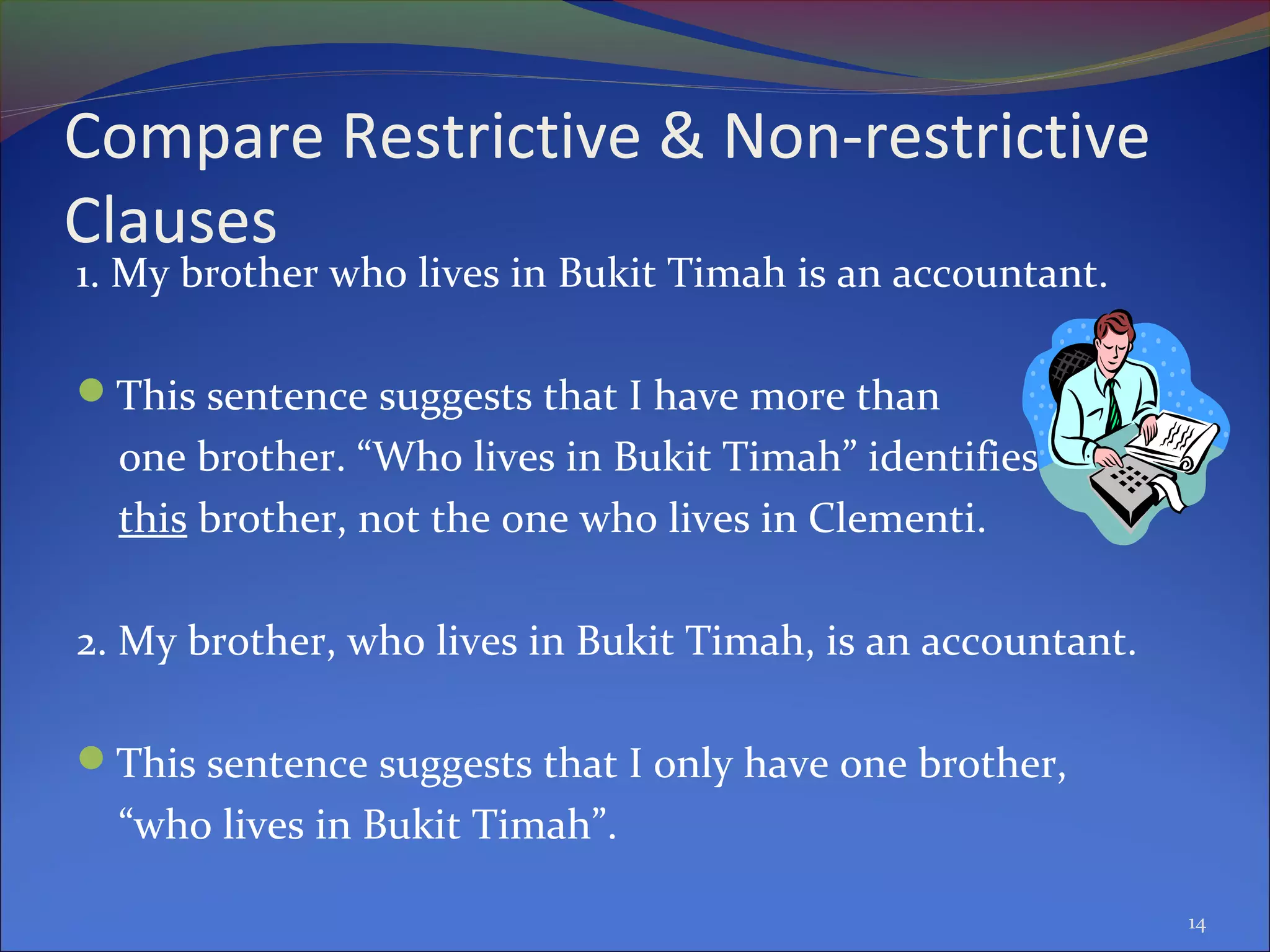 Compare Restrictive & Non-restrictive
Clauses
1. My brother who lives in Bukit Timah is an accountant.
This sentence suggests that I have more than
one brother. “Who lives in Bukit Timah” identifies
this brother, not the one who lives in Clementi.
2. My brother, who lives in Bukit Timah, is an accountant.
This sentence suggests that I only have one brother,
“who lives in Bukit Timah”.
14
 