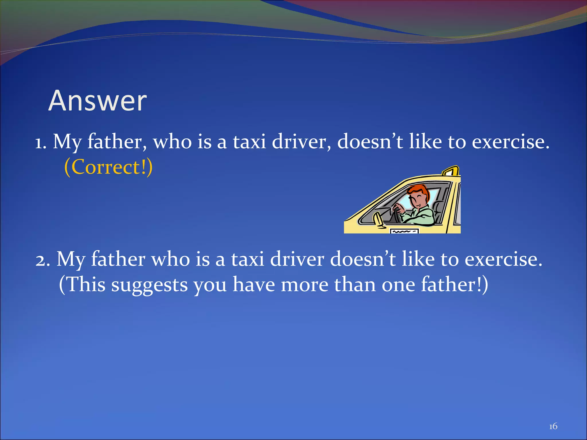 Answer
1. My father, who is a taxi driver, doesn’t like to exercise.
(Correct!)
2. My father who is a taxi driver doesn’t like to exercise.
(This suggests you have more than one father!)
16
 
