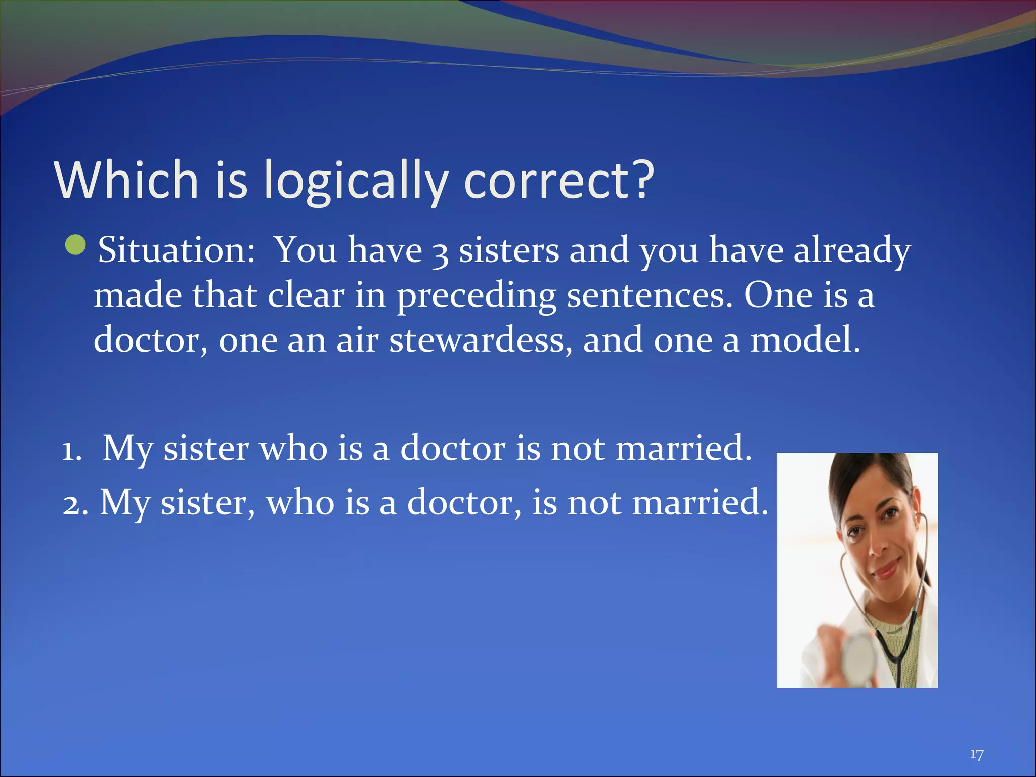 Which is logically correct?
Situation: You have 3 sisters and you have already
made that clear in preceding sentences. One is a
doctor, one an air stewardess, and one a model.
1. My sister who is a doctor is not married.
2. My sister, who is a doctor, is not married.
17
 