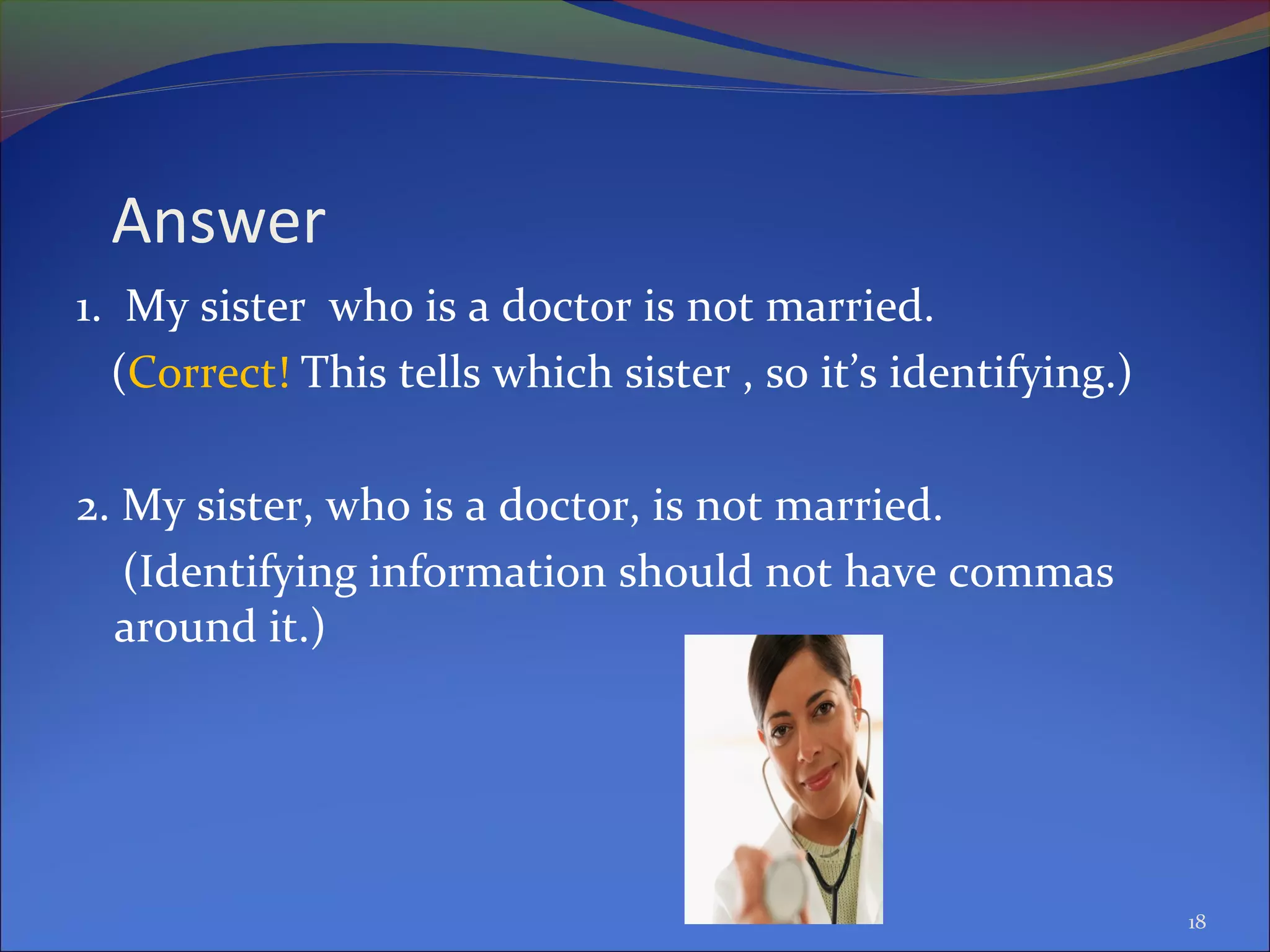 Answer
1. My sister who is a doctor is not married.
(Correct! This tells which sister , so it’s identifying.)
2. My sister, who is a doctor, is not married.
(Identifying information should not have commas
around it.)
18
 