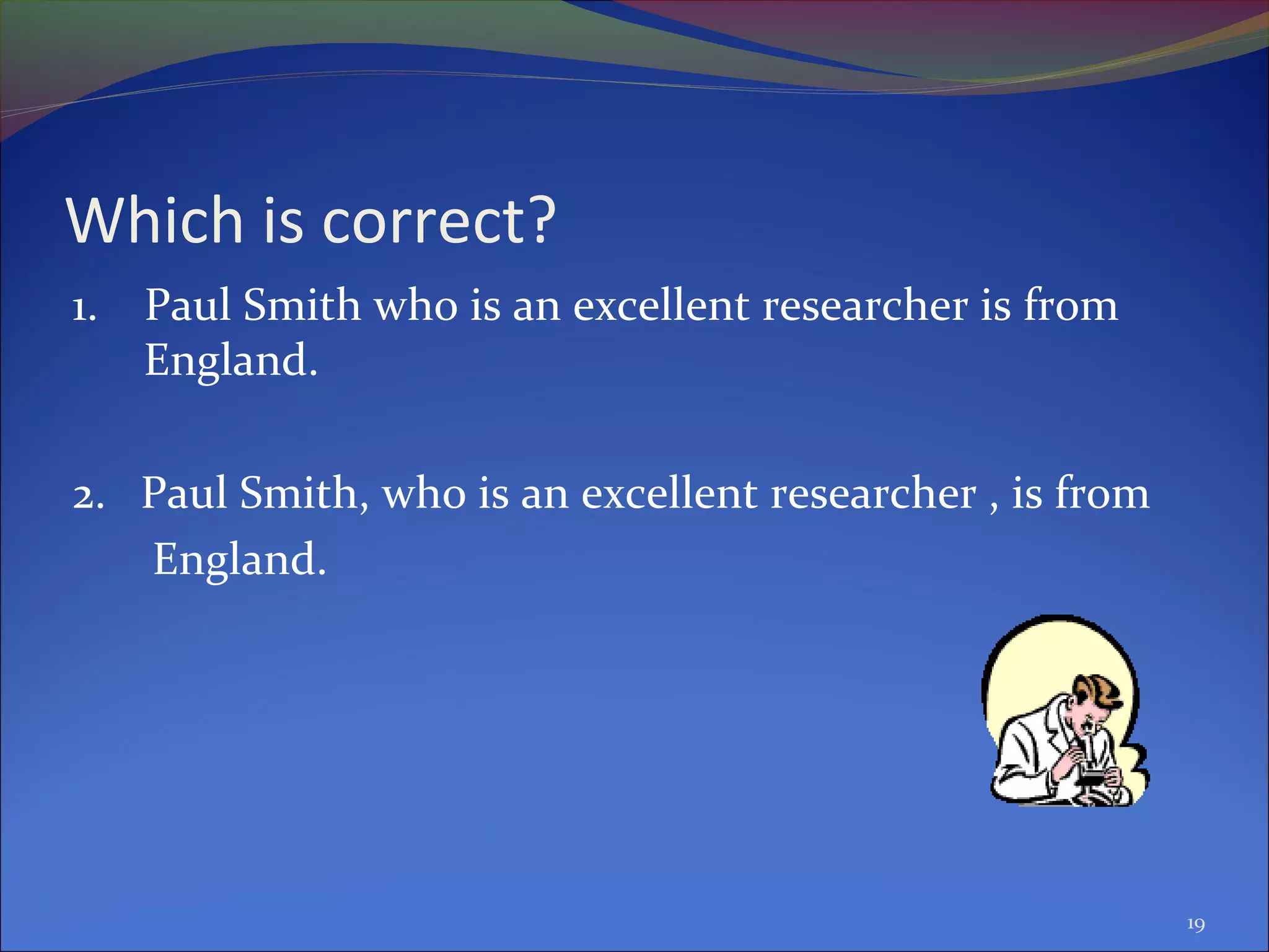 Which is correct?
1. Paul Smith who is an excellent researcher is from
England.
2. Paul Smith, who is an excellent researcher , is from
England.
19
 