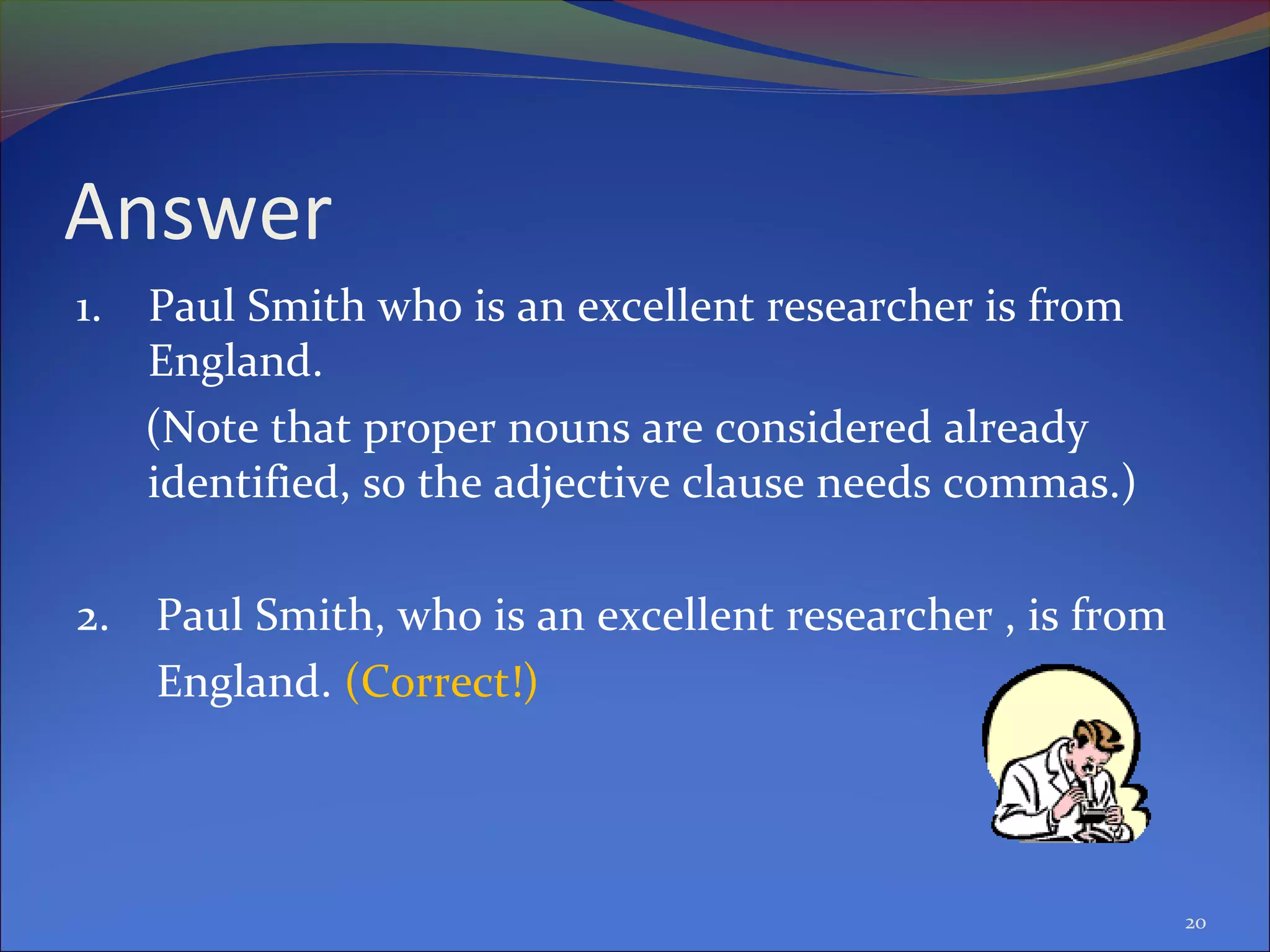 Answer
1. Paul Smith who is an excellent researcher is from
England.
(Note that proper nouns are considered already
identified, so the adjective clause needs commas.)
2. Paul Smith, who is an excellent researcher , is from
England. (Correct!)
20
 