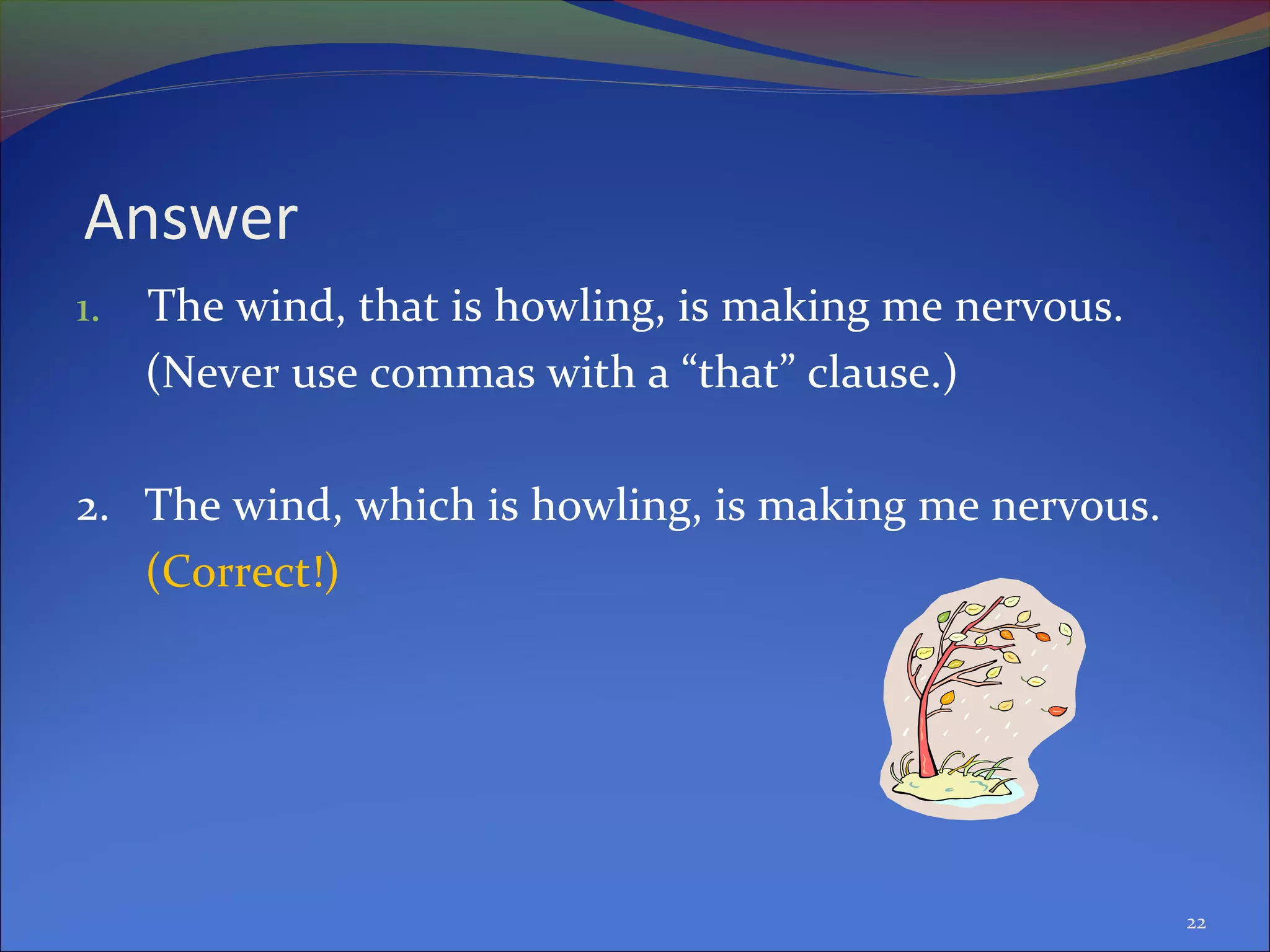 Answer
1. The wind, that is howling, is making me nervous.
(Never use commas with a “that” clause.)
2. The wind, which is howling, is making me nervous.
(Correct!)
22
 