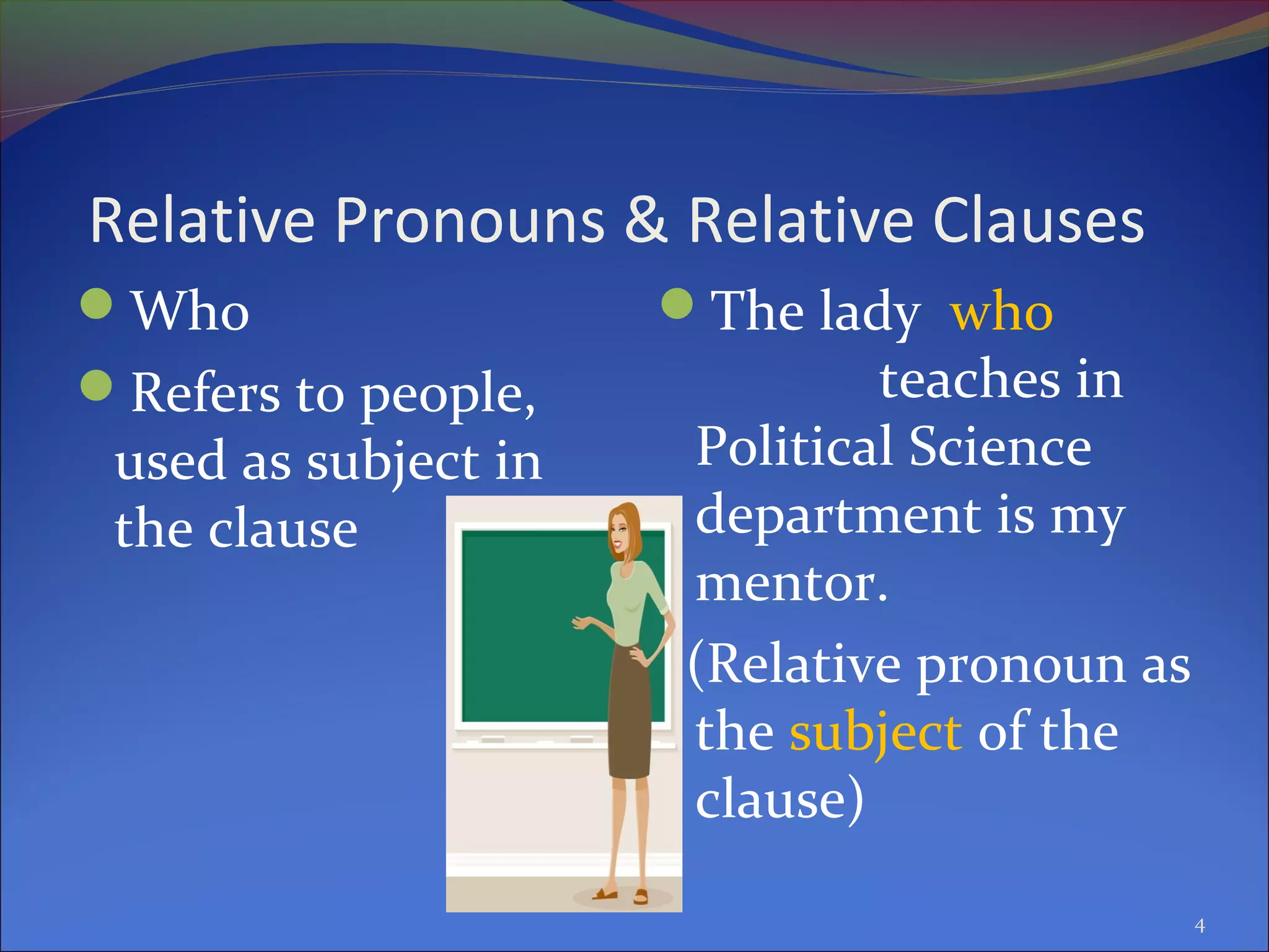 Relative Pronouns & Relative Clauses
Who
Refers to people,
used as subject in
the clause
The lady who
teaches in
Political Science
department is my
mentor.
(Relative pronoun as
the subject of the
clause)
4
 