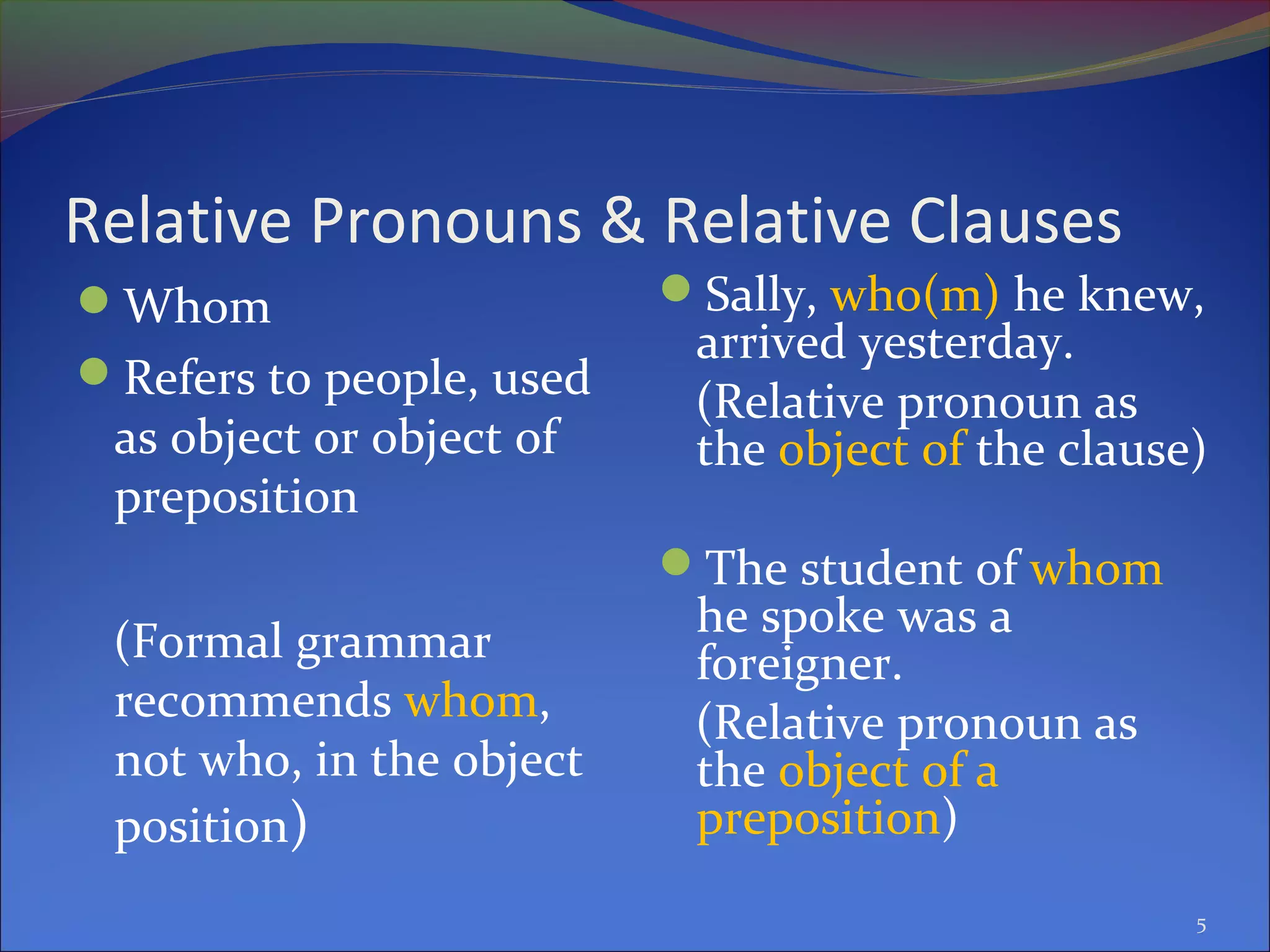 Relative Pronouns & Relative Clauses
Whom
Refers to people, used
as object or object of
preposition
(Formal grammar
recommends whom,
not who, in the object
position)
Sally, who(m) he knew,
arrived yesterday.
(Relative pronoun as
the object of the clause)
The student of whom
he spoke was a
foreigner.
(Relative pronoun as
the object of a
preposition)
5
 