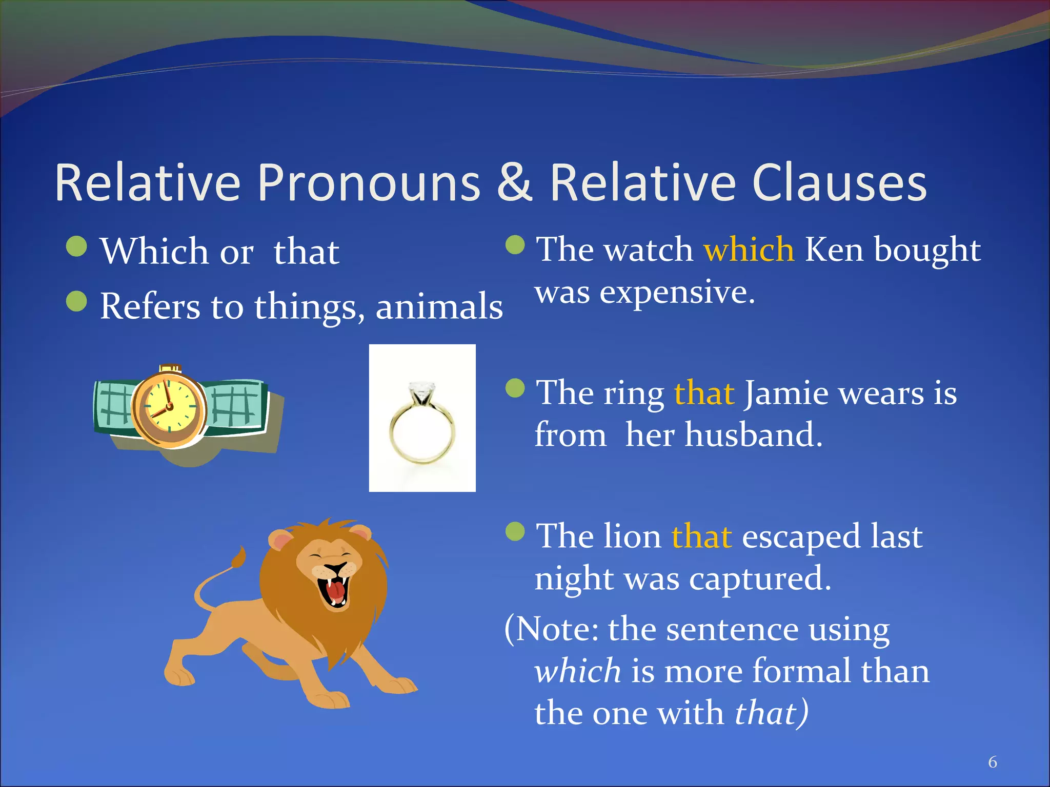 Relative Pronouns & Relative Clauses
Which or that
Refers to things, animals
The watch which Ken bought
was expensive.
The ring that Jamie wears is
from her husband.
The lion that escaped last
night was captured.
(Note: the sentence using
which is more formal than
the one with that)
6
 