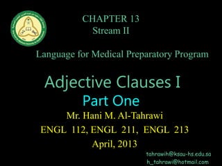 CHAPTER 13
Stream II
English
Language for Medical Preparatory Program
Home Page
Adjective Clauses I
Part One
Mr. Hani M. Al-Tahrawi
ENGL 112, ENGL 211, ENGL 213
April, 2013
tahrawih@ksau-hs.edu.sa
h_tahrawi@hotmail.com
 