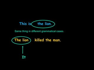 This is the lion.
The lion killed the man.
Same thing in different grammatical cases.
It
 