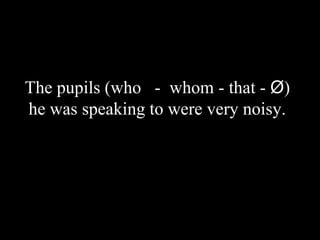 The pupils (who - whom - that - Ø)
he was speaking to were very noisy.
 