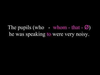 The pupils (who - whom - that - Ø)
he was speaking to were very noisy.
 