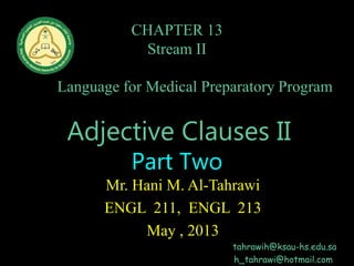 CHAPTER 13
Stream II
English
Language for Medical Preparatory Program
Home Page
Adjective Clauses II
Part Two
Mr. Hani M. Al-Tahrawi
ENGL 211, ENGL 213
May , 2013
tahrawih@ksau-hs.edu.sa
h_tahrawi@hotmail.com
 