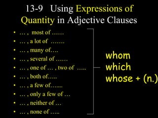 13-9 Using Expressions of
Quantity in Adjective Clauses
• … , most of ……
• … , a lot of …….
• … , many of….
• … , several of ……
• … , one of … , two of …..
• … , both of…..
• … , a few of…....
• … , only a few of …
• … , neither of …
• … , none of …..
whom
which
whose + (n.)
 