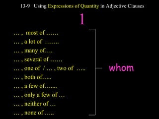 whom
13-9 Using Expressions of Quantity in Adjective Clauses
1
… , most of ……
… , a lot of …….
… , many of….
… , several of ……
… , one of / … , two of …..
… , both of…..
… , a few of…....
… , only a few of …
… , neither of …
… , none of …..
 