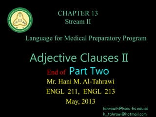 CHAPTER 13
Stream II
English
Language for Medical Preparatory Program
Home Page
Adjective Clauses II
End of Part Two
Mr. Hani M. Al-Tahrawi
ENGL 211, ENGL 213
May, 2013
tahrawih@ksau-hs.edu.sa
h_tahrawi@hotmail.com
 
