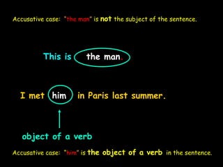 This is the man.
I met him in Paris last summer.
object of a verb
Accusative case: “him” is the object of a verb in the sentence.
Accusative case: “the man” is not the subject of the sentence.
 