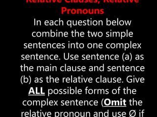 Relative Clauses, Relative
Pronouns
In each question below
combine the two simple
sentences into one complex
sentence. Use sentence (a) as
the main clause and sentence
(b) as the relative clause. Give
ALL possible forms of the
complex sentence (Omit the
relative pronoun and use Ø if
 