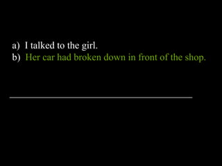 a) I talked to the girl.
b) Her car had broken down in front of the shop.
_____________________________________
 