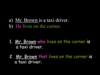 a) Mr. Brown is a taxi driver.
b) He lives on the corner.
1. Mr. Brown who lives on the corner is
a taxi driver.
2. Mr. Brown that lives on the corner is
a taxi driver.
 