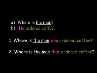 a) Where is the man?
b) He ordered coffee.
1. Where is the man who ordered coffee?
2. Where is the man that ordered coffee?
 