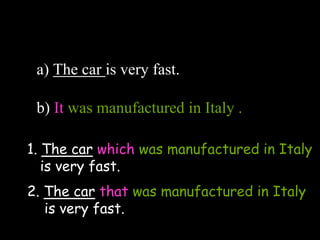 a) The car is very fast.
b) It was manufactured in Italy .
1. The car which was manufactured in Italy
is very fast.
2. The car that was manufactured in Italy
is very fast.
 