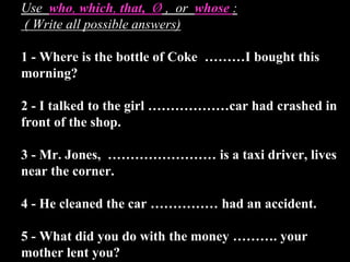Use who, which, that, Ø , or whose :
( Write all possible answers)
1 - Where is the bottle of Coke ………I bought this
morning?
2 - I talked to the girl ………………car had crashed in
front of the shop.
3 - Mr. Jones, …………………… is a taxi driver, lives
near the corner.
4 - He cleaned the car …………… had an accident.
5 - What did you do with the money ………. your
mother lent you?
 