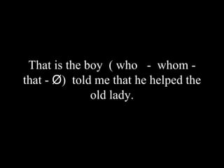 That is the boy ( who - whom -
that - Ø) told me that he helped the
old lady.
 