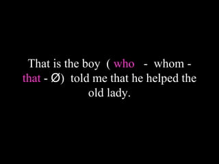 That is the boy ( who - whom -
that - Ø) told me that he helped the
old lady.
 