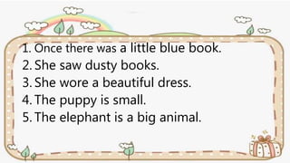 1. Once there was a little blue book.
2. She saw dusty books.
3. She wore a beautiful dress.
4. The puppy is small.
5. The elephant is a big animal.
 