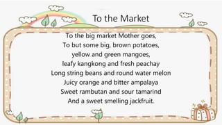 To the Market
To the big market Mother goes,
To but some big, brown potatoes,
yellow and green mangoes,
leafy kangkong and fresh peachay
Long string beans and round water melon
Juicy orange and bitter ampalaya
Sweet rambutan and sour tamarind
And a sweet smelling jackfruit.
 