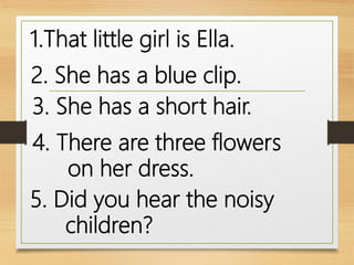 1.That little girl is Ella.
2. She has a blue clip.
3. She has a short hair.
4. There are three flowers
on her dress.
5. Did you hear the noisy
children?