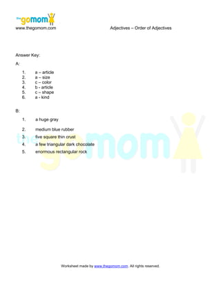 www.thegomom.com                                   Adjectives – Order of Adjectives




Answer Key:
A:
     1.   a – article
     2.   a – size
     3.   c – color
     4.   b - article
     5.   c – shape
     6.   a - kind


B:
     1.   a huge gray

     2.   medium blue rubber
     3.   five square thin crust
     4.   a few triangular dark chocolate
     5.   enormous rectangular rock




                        Worksheet made by www.thegomom.com. All rights reserved.
 