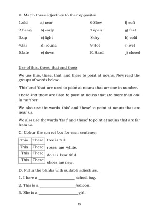 19
This These
This These
This These
This These
B. Match these adjectives to their opposites.
1.old a) near 6.Slow f) soft
2.heavy b) early 7.open g) fast
3.up c) light 8.dry h) cold
4.far d) young 9.Hot i) wet
5.late e) down 10.Hard j) closed
Use of this, these, that and those
We use this, these, that, and those to point at nouns. Now read the
groups of words below.
‘This’ and ‘that’ are used to point at nouns that are one in number.
These and those are used to point at nouns that are more than one
in number.
We also use the words ‘this’ and ‘these’ to point at nouns that are
near us.
We also use the words ‘that’ and ‘those’ to point at nouns that are far
from us.
C. Colour the correct box for each sentence.
tree is tall.
roses are white.
doll is beautiful.
shoes are new.
D. Fill in the blanks with suitable adjectives.
1. I have a school bag.
2. This is a balloon.
3. She is a girl.
 