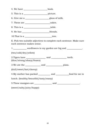 20
4. We have book.
5. This is a picture.
6. Give me a glass of milk.
7. These are cakes.
8. This is a table.
9. He has friends.
10.That is a tree.
E. Pick two suitable adjectives to complete each sentence. Make sure
each sentence makes sense.
1. sunflowers in my garden are big and .
(two/cold/dry/yellow)
2.Tigers have and teeth.
(blue/strong/sharp/frozen)
3.We ate the and pizza.
(dull/sweet/hot/cheesy)
4.My mother has packed and food for me in
lunch. (healthy/beautiful/tasty/many)
5.These mangoes are and .
(sweet/salty/juicy/happy)
 