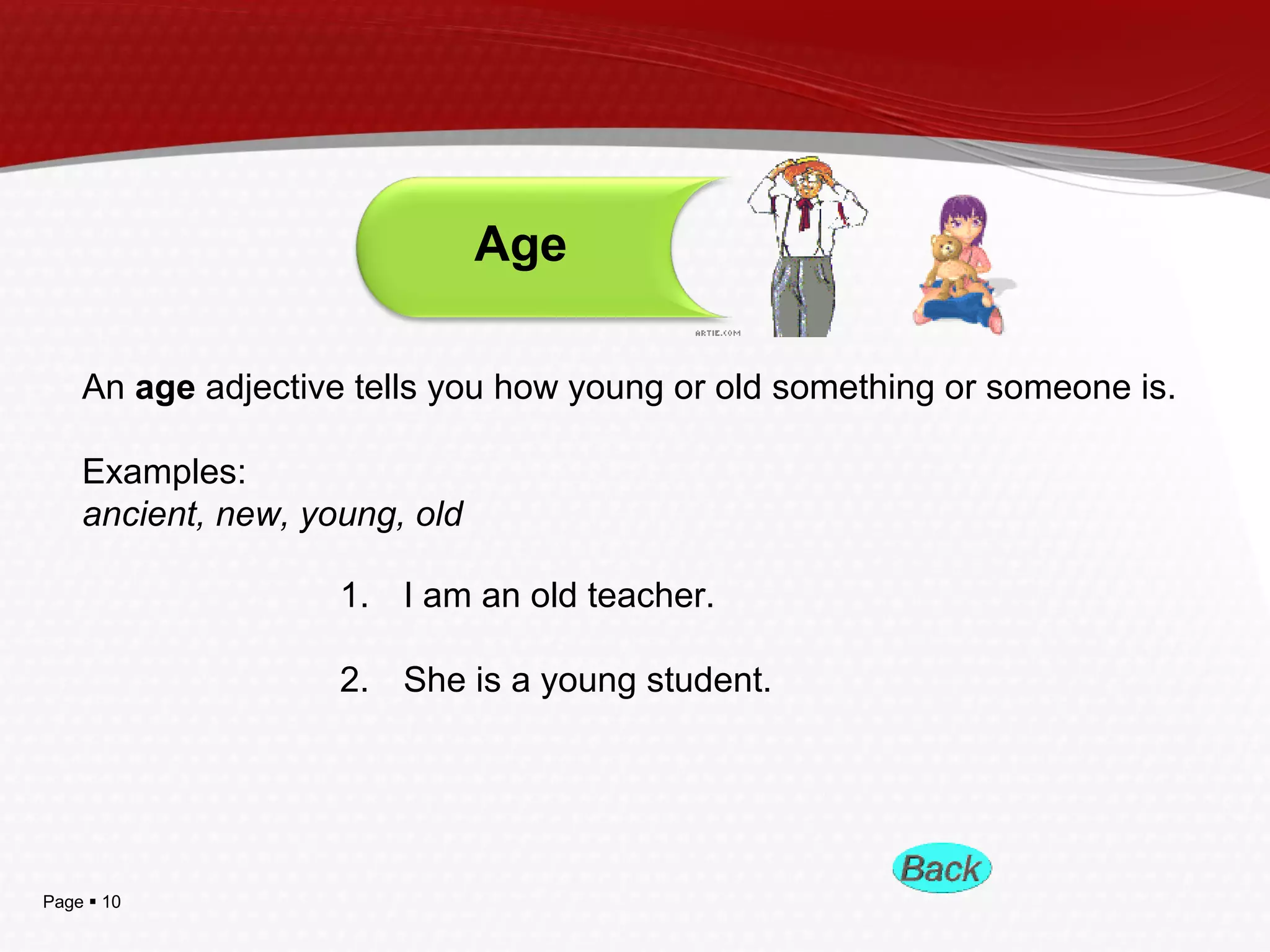 Page  10
An age adjective tells you how young or old something or someone is.
Examples:
ancient, new, young, old
Age
1. I am an old teacher.
2. She is a young student.
 