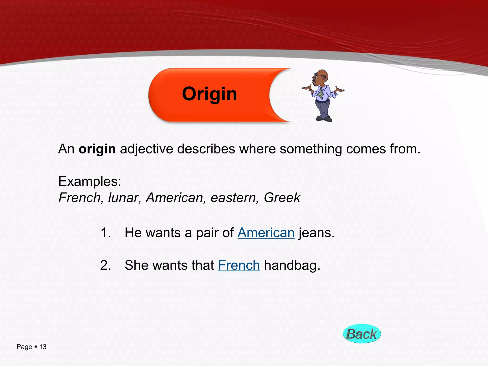 Page  13
An origin adjective describes where something comes from.
Examples:
French, lunar, American, eastern, Greek
Origin
1. He wants a pair of American jeans.
2. She wants that French handbag.
 
