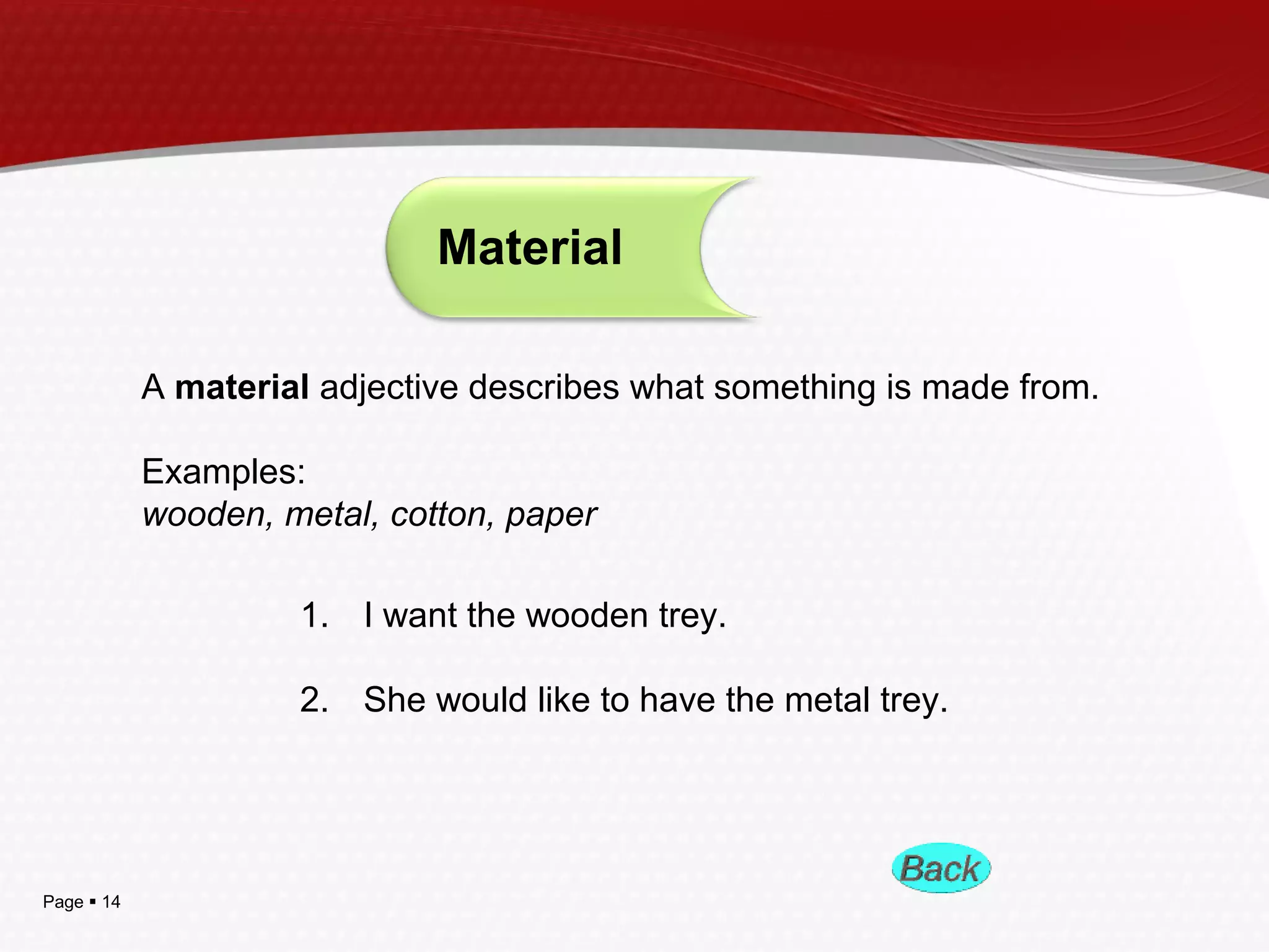 Page  14
Material
A material adjective describes what something is made from.
Examples:
wooden, metal, cotton, paper
1. I want the wooden trey.
2. She would like to have the metal trey.
 
